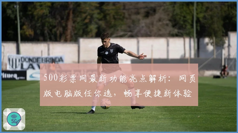 500彩票网最新功能亮点解析：网页版电脑版任你选，畅享便捷新体验