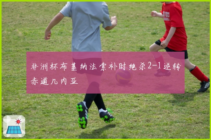 非洲杯布基纳法索补时绝杀2-1逆转赤道几内亚