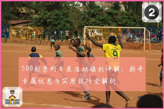 500彩票网年度活动福利详解：新手专属优惠与实用技巧全解析