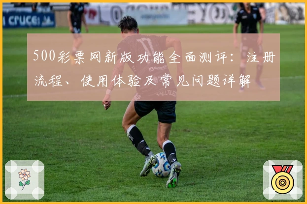 500彩票网新版功能全面测评：注册流程、使用体验及常见问题详解