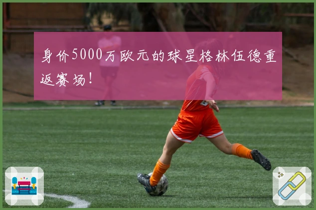 身价5000万欧元的球星格林伍德重返赛场！