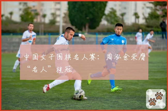 中国女子围棋名人赛：周泓余荣膺“名人”桂冠