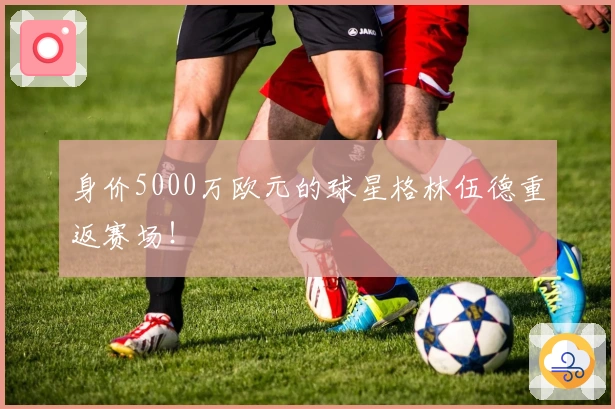 身价5000万欧元的球星格林伍德重返赛场！