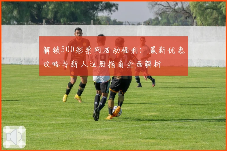 解锁500彩票网活动福利：最新优惠攻略与新人注册指南全面解析