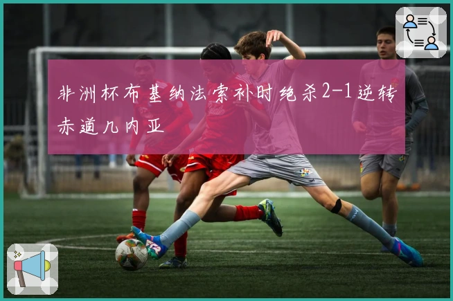 非洲杯布基纳法索补时绝杀2-1逆转赤道几内亚