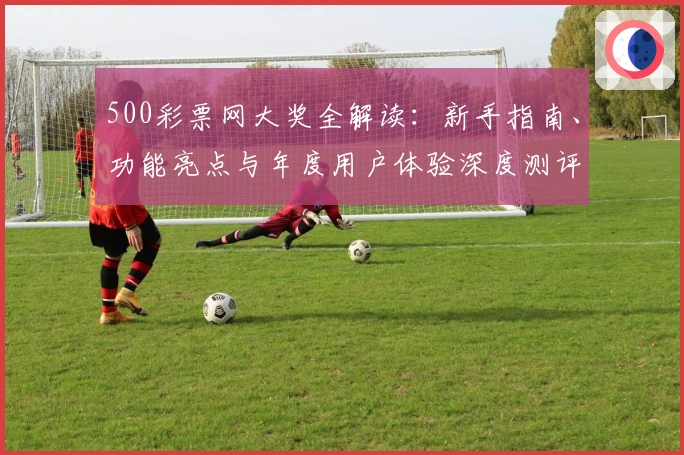 500彩票网大奖全解读:新手指南、功能亮点与年度用户体验深度测评