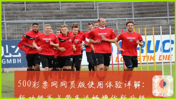 500彩票网网页版使用体验详解：全新功能亮点带来流畅操作新升级