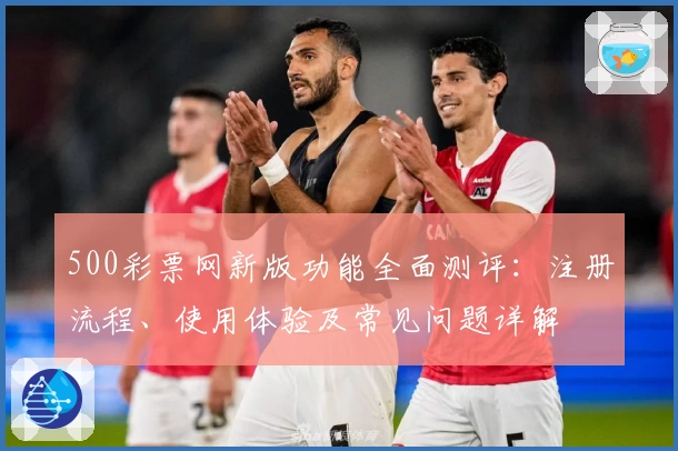 500彩票网新版功能全面测评：注册流程、使用体验及常见问题详解