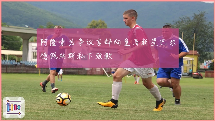 阿隆索为争议言辞向皇马新星巴尔德佩纳斯私下致歉