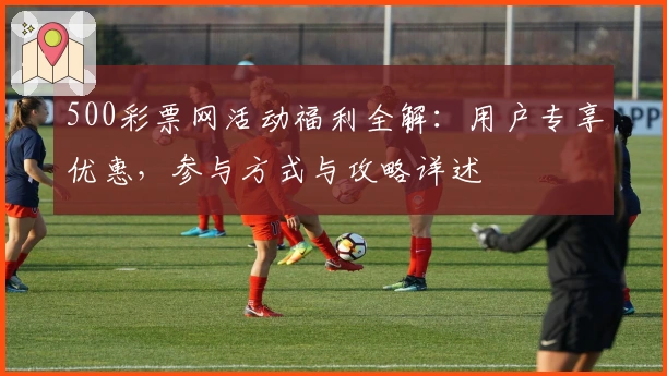 500彩票网活动福利全解：用户专享优惠，参与方式与攻略详述